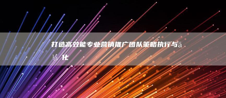 打造高效能专业营销推广团队：策略、执行与优化